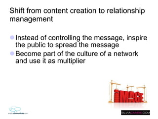 Shift from content creation to relationship management Instead of controlling the message, inspire the public to spread the message Become part of the culture of a network and use it as multiplier  