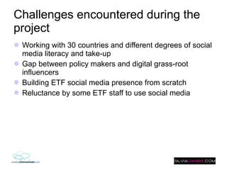 Challenges encountered during the project  Working with 30 countries and different degrees of social media literacy and take-up Gap between policy makers and digital grass-root influencers  Building ETF social media presence from scratch Reluctance by some ETF staff to use social media 