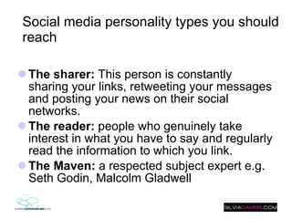 Social media personality types you should reach The sharer:  This person is constantly sharing your links, retweeting your messages and posting your news on their social networks. The reader:  people who genuinely take interest in what you have to say and regularly read the information to which you link. The Maven:  a respected subject expert e.g. Seth Godin, Malcolm Gladwell 