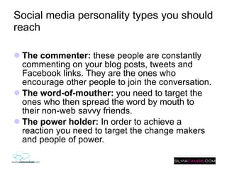 Social media personality types you should reach The commenter:  these people are constantly commenting on your blog posts, tweets and Facebook links. They are the ones who encourage other people to join the conversation. The word-of-mouther:  you need to target the ones who then spread the word by mouth to their non-web savvy friends.  The power holder:  In order to achieve a reaction you need to target the change makers and people of power. 
