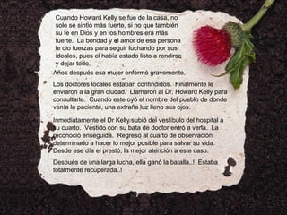 Cuando Howard Kelly se fue de la casa, no solo se sintió más fuerte, si no que también su fe en Dios y en los hombres era más fuerte.  La bondad y el amor de esa persona le dio fuerzas para seguir luchando por sus ideales, pues el había estado listo a rendirse y dejar todo. Años después esa mujer enfermó gravemente. Los doctores locales estaban confindidos.  Finalmente le enviaron a la gran ciudad.  Llamaron al Dr. Howard Kelly para consultarle.  Cuando este oyó el nombre del pueblo de donde venía la paciente, una extraña luz lleno sus ojos. Inmediatamente el Dr Kelly subió del vestíbulo del hospital a su cuarto.  Vestido con su bata de doctor entró a verla.  La reconoció enseguida.  Regreso al cuarto de observación determinado a hacer lo mejor posible para salvar su vida.  Desde ese día el prestó, la mejor atención a este caso. Después de una larga lucha, ella ganó la batalla..!  Estaba totalmente recuperada..! 