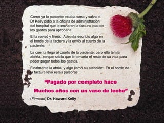 Como ya la paciente estaba sana y salva el Dr Kelly pidió a la oficina de administración del hospital que le enviaran la factura total de los gastos para aprobarla. El la revisó y firmó.  Además escribio algo en el borde de la factura y la envió al cuarto de la paciente. La cuenta llego al cuarto de la paciente, pero ella temía abrirla, porque sabía que le tomaría el resto de su vida para poder pagar todos los gastos. Finalmente la abrió, y algo llamó su atención:  En el borde de la factura leyó estas palabras... “ Pagado por completo hace Muchos años con un vaso de leche” ( Firmado )  Dr. Howard Kelly 