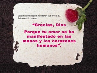 Lagrimas de alegría inundaron sus ojos y su feliz corazón oro así: “ Gracias, Dios Porque tu amor se ha manifestado en las manos y los corazones humanos”. 