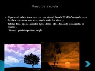 Espacio : el  relato  transcurre  en  una  ciudad  llamada “El idilio” en donde cerca de ella se  encuentra  una  selva  donde  están  los  shuar  y habitan  todo  tipo de  animales  tigres , loros , etc.…todo esto se desarrolla  en  ecuador . Tiempo : pretérito perfecto simple  