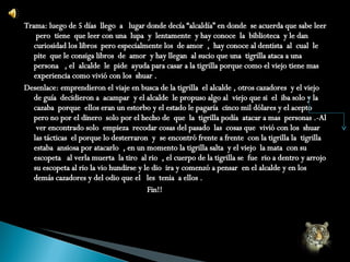 Trama: luego de 5 días  llego  a  lugar donde decía “alcaldía” en donde  se acuerda que sabe leer  pero  tiene  que leer con una  lupa  y  lentamente  y hay conoce  la  biblioteca  y le dan  curiosidad los libros  pero especialmente los  de amor  ,  hay conoce al dentista  al  cual  le pite  que le consiga libros  de  amor  y hay llegan  al sucio que una  tigrilla ataca a una persona  , el  alcalde  le  pide  ayuda para casar a la tigrilla porque como el viejo tiene mas experiencia como vivió con los  shuar . Desenlace: emprendieron el viaje en busca de la tigrilla  el alcalde , otros cazadores  y el viejo de guía  decidieron a  acampar  y el alcalde  le propuso algo al  viejo que si  el  iba solo y la cazaba  porque  ellos eran un estorbo y el estado le pagaría  cinco mil dólares y el acepto pero no por el dinero  solo por el hecho de  que  la  tigrilla podía  atacar a mas  personas .-Al  ver encontrado solo  empieza  recodar cosas del pasado  las  cosas que  vivió con los  shuar las tácticas  el porque lo desterraron  y  se encontró frente a frente  con la tigrilla la  tigrilla estaba  ansiosa por atacarlo  , en un momento la tigrilla salta  y el viejo  la mata  con su escopeta  al verla muerta  la tiro  al rio  , el cuerpo de la tigrilla se  fue  rio a dentro y arrojo  su escopeta al rio la vio hundirse y le dio  ira y comenzó a pensar  en el alcalde y en los demás cazadores y del odio que el  les  tenia  a ellos .  Fin!! 
