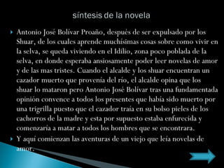Antonio José Bolívar Proaño, después de ser expulsado por los Shuar, de los cuales aprende muchísimas cosas sobre como vivir en la selva, se queda viviendo en el Idilio, zona poco poblada de la selva, en donde esperaba ansiosamente poder leer novelas de amor y de las mas tristes. Cuando el alcalde y los shuar encuentran un cazador muerto que provenía del río, el alcalde opina que los shuar lo mataron pero Antonio José Bolívar tras una fundamentada opinión convence a todos los presentes que había sido muerto por una trigrilla puesto que el cazador traía en su bolso pieles de los cachorros de la madre y esta por supuesto estaba enfurecida y comenzaría a matar a todos los hombres que se encontrara. Y aquí comienzan las aventuras de un viejo que leía novelas de amor. 