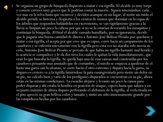 Se organiza un grupo de búsqueda dispuesto a matar e esa tigrilla. El alcalde es muy torpe y comete errores muy graves que le podrían costar la muerte. Siguen internándose cada vez mas en la selva hasta que oscurece y deciden acampar en un lugar, al sentir un ruido el alcalde prende se linterna y despierta a los cientos de monos que dormían en la copas de los árboles que responden bañándolos en excremento, se van rápidamente gracias a la lluvia se limpian un poco la cabeza por que si no se la estarían devorando los mosquitos y continúan la búsqueda. Al final el alcalde cansado humillado, por su ignorancia, decide que le pagaría una buena cantidad de dinero a Antonio José Bolívar Proaño por quedarse y matar a esa tigrilla, el acepta por que cree que es capaz, corre hacia un campamento de los cazadores y se enfrenta nuevamente con la tigrilla pero esta vez no atacaba solo movía su cola, Antonio José Bolívar Proaño se percato de que había un tigrillo bastante mal herido y lo acaricia se compadece y le da dos tiros los cuales le quitan la vida inmediatamente, que eran lo que buscaba la tigrilla. Se queda bajo una de esas canoas mal construidas por los cazadores pensando mas asustado que de costumbre, el miedo se empieza a apoderar de el hasta una garra casi lo alcanza, se corre hacia el otro extremo y dispara hacia la garra, su disparo es certero ve a la tigrilla lamiéndose la pata ensangrentada pero siente un dolor en su pie, no calculo bien y vario de los perdigones disparados se encuentran en su pie, ahora están en las mismas condiciones. La escucho alejarse y levanto un poco la canoa para poder disparar y ahí estaba la hembra en posición de ataque, espero hasta que saltara y en su punto máximo de altura disparo perforando el abdomen de la tigrilla, al verla tirada en el piso aprecio su gran belleza color y tamaño y sintió un odio inmensamente grande por las estupideces hechas por los cazadores. 