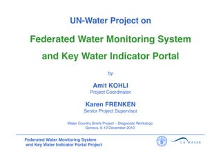 UN-Water Project on
!

Federated Water Monitoring System
!
and Key Water Indicator Portal
!
by
!

Amit KOHLI
!
Project Coordinator
!

Karen FRENKEN
!
Senior Project Supervisor
!
Water Country Briefs Project – Diagnostic Workshop!
Geneva, 9-10 December 2010!

Federated Water Monitoring System
and Key Water Indicator Portal Project!

 