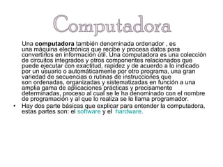 Una  computadora  también denominada ordenador , es una máquina electrónica que recibe y procesa datos para convertirlos en información útil. Una computadora es una colección de circuitos integrados y otros componentes relacionados que puede ejecutar con exactitud, rapidez y de acuerdo a lo indicado por un usuario o automáticamente por otro programa, una gran variedad de secuencias o rutinas de instrucciones que son ordenadas, organizadas y sistematizadas en función a una amplia gama de aplicaciones prácticas y precisamente determinadas, proceso al cual se le ha denominado con el nombre de programación y al que lo realiza se le llama programador.  Hay dos parte básicas que explicar para entender la computadora, estas partes son: el  software  y el   hardware. Computadora 