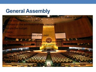 General Assembly
• May resolve non-compulsory recommendations to states or suggestions
to the Security Council (UNSC)
• Decides on the admission of new members
• Adopts the budget
• Elects:
• the non-permanent members of the UNSC
• all members of ECOSOC
• the UN Secretary General (following his/her proposal by the UNSC)
• the 15 judges of the International Court of Justice (ICJ)
• Each country has one vote.
 