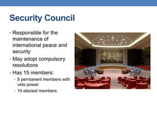 Security Council
• Responsible for the
maintenance of
international peace and
security
• May adopt compulsory
resolutions
• Has 15 members:
• 5 permanent members with
veto power
• 10 elected members
 