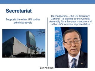 Secretariat
Supports the other UN bodies
administratively
Its chairperson – the UN Secretary
General – is elected by the General
Assembly for a five-year mandate and
is the UN's foremost representative
Ban Ki-moon
 