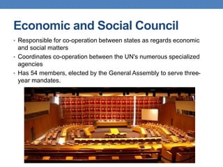 Economic and Social Council
• Responsible for co-operation between states as regards economic
and social matters
• Coordinates co-operation between the UN's numerous specialized
agencies
• Has 54 members, elected by the General Assembly to serve three-
year mandates.
 