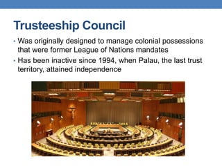 Trusteeship Council
• Was originally designed to manage colonial possessions
that were former League of Nations mandates
• Has been inactive since 1994, when Palau, the last trust
territory, attained independence
 