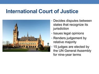 International Court of Justice
• Decides disputes between
states that recognize its
jurisdiction
• Issues legal opinions
• Renders judgement by
relative majority
• 15 judges are elected by
the UN General Assembly
for nine-year terms
 