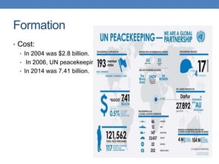 Formation
• Cost:
• In 2004 was $2.8 billion.
• In 2006, UN peacekeeping costs were about 5.03 billion.
• In 2014 was 7.41 billion.
 