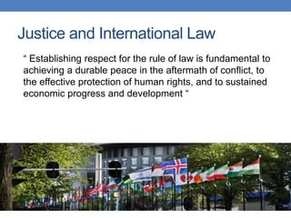 Justice and International Law
“ Establishing respect for the rule of law is fundamental to
achieving a durable peace in the aftermath of conflict, to
the effective protection of human rights, and to sustained
economic progress and development “
 