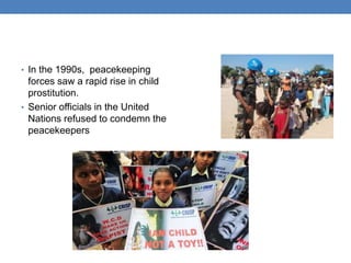 • In the 1990s, peacekeeping
forces saw a rapid rise in child
prostitution.
• Senior officials in the United
Nations refused to condemn the
peacekeepers
 