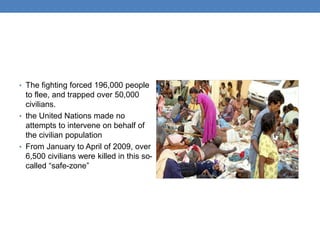 • The fighting forced 196,000 people
to flee, and trapped over 50,000
civilians.
• the United Nations made no
attempts to intervene on behalf of
the civilian population
• From January to April of 2009, over
6,500 civilians were killed in this so-
called “safe-zone”
 
