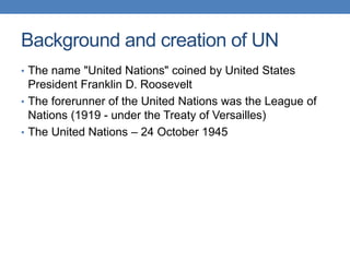 Background and creation of UN
• The name "United Nations" coined by United States
President Franklin D. Roosevelt
• The forerunner of the United Nations was the League of
Nations (1919 - under the Treaty of Versailles)
• The United Nations – 24 October 1945
 