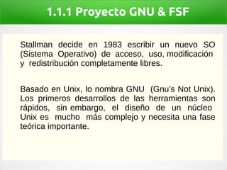 1.1.1 Proyecto GNU & FSF
Stallman decide en 1983 escribir un nuevo SO
(Sistema Operativo) de acceso, uso, modificación
y redistribución completamente libres.
Basado en Unix, lo nombra GNU (Gnu’s Not Unix).
Los primeros desarrollos de las herramientas son
rápidos, sin embargo, el diseño de un núcleo
Unix es mucho más complejo y necesita una fase
teórica importante.
 