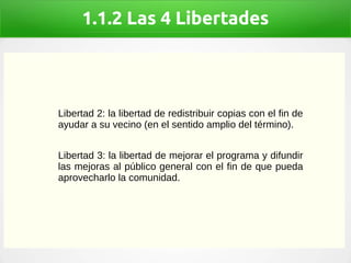 1.1.2 Las 4 Libertades
Libertad 2: la libertad de redistribuir copias con el fin de
ayudar a su vecino (en el sentido amplio del término).
Libertad 3: la libertad de mejorar el programa y difundir
las mejoras al público general con el fin de que pueda
aprovecharlo la comunidad.
 