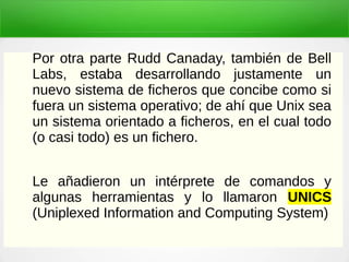 Por otra parte Rudd Canaday, también de Bell
Labs, estaba desarrollando justamente un
nuevo sistema de ficheros que concibe como si
fuera un sistema operativo; de ahí que Unix sea
un sistema orientado a ficheros, en el cual todo
(o casi todo) es un fichero.
Le añadieron un intérprete de comandos y
algunas herramientas y lo llamaron UNICS
(Uniplexed Information and Computing System)
 