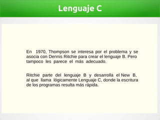 Lenguaje C
En 1970, Thompson se interesa por el problema y se
asocia con Dennis Ritchie para crear el lenguaje B. Pero
tampoco les parece el más adecuado.
Ritchie parte del lenguaje B y desarrolla el New B,
al que llama lógicamente Lenguaje C, donde la escritura
de los programas resulta más rápida.
 