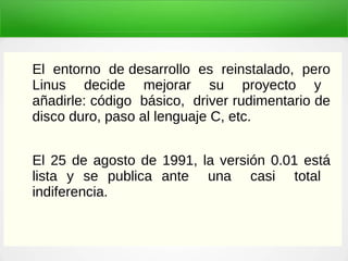 El entorno de desarrollo es reinstalado, pero
Linus decide mejorar su proyecto y
añadirle: código básico, driver rudimentario de
disco duro, paso al lenguaje C, etc.
El 25 de agosto de 1991, la versión 0.01 está
lista y se publica ante una casi total
indiferencia.
 