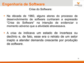 10
Engenharia de Software
Crise do Software:
▪ Na década de 1960, alguns atores do processo de
desenvolvimento de software cunharam a expressão
“Crise do Software” na intenção de evidenciar o
momento adverso que a atividade atravessava.
▪ A crise de indicava um estado de incerteza ou
declínio e, de fato, esse era o retrato de um setor
inapto a atender demanda crescente por produção
de software.
 