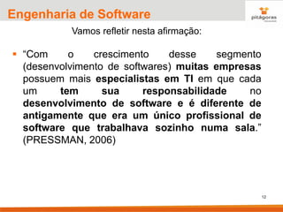 12
Engenharia de Software
Vamos refletir nesta afirmação:
▪ “Com o crescimento desse segmento
(desenvolvimento de softwares) muitas empresas
possuem mais especialistas em TI em que cada
um tem sua responsabilidade no
desenvolvimento de software e é diferente de
antigamente que era um único profissional de
software que trabalhava sozinho numa sala.”
(PRESSMAN, 2006)
 