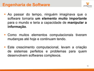 13
Engenharia de Software
▪ Ao passar do tempo, ninguém imaginava que o
software tornaria um elemento muito importante
para o mundo e teria a capacidade de manipular a
informação.
▪ Como muitos elementos computacionais tiveram
mudanças até hoje e continuam tendo.
▪ Este crescimento computacional, levam a criação
de sistemas perfeitos e problemas para quem
desenvolvem softwares complexos.
 