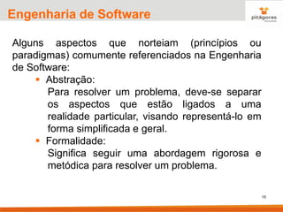15
Engenharia de Software
Alguns aspectos que norteiam (princípios ou
paradigmas) comumente referenciados na Engenharia
de Software:
▪ Abstração:
Para resolver um problema, deve-se separar
os aspectos que estão ligados a uma
realidade particular, visando representá-lo em
forma simplificada e geral.
▪ Formalidade:
Significa seguir uma abordagem rigorosa e
metódica para resolver um problema.
 