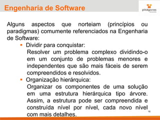 16
Engenharia de Software
Alguns aspectos que norteiam (princípios ou
paradigmas) comumente referenciados na Engenharia
de Software:
▪ Dividir para conquistar:
Resolver um problema complexo dividindo-o
em um conjunto de problemas menores e
independentes que são mais fáceis de serem
compreendidos e resolvidos.
▪ Organização hierárquica:
Organizar os componentes de uma solução
em uma estrutura hierárquica tipo árvore.
Assim, a estrutura pode ser compreendida e
construída nível por nível, cada novo nível
com mais detalhes.
 