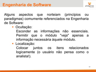 17
Engenharia de Software
Alguns aspectos que norteiam (princípios ou
paradigmas) comumente referenciados na Engenharia
de Software:
▪ Ocultação:
Esconder as informações não essenciais.
Permitir que o módulo "veja" apenas a
informação necessária àquele módulo.
▪ Localização:
Colocar juntos os itens relacionados
logicamente (o usuário não pensa como o
analista!).
 