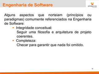 18
Engenharia de Software
Alguns aspectos que norteiam (princípios ou
paradigmas) comumente referenciados na Engenharia
de Software:
▪ Integridade conceitual:
Seguir uma filosofia e arquitetura de projeto
coerentes.
▪ Completeza:
Checar para garantir que nada foi omitido.
 