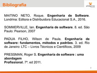 2
Bibliografia
MAITINO NETO, Roque. Engenharia de Software.
Londrina: Editora e Distribuidora Educacional S.A., 2016.
SOMMERVILLE, Ian. Engenharia de software. 8. ed. São
Paulo: Pearson, 2007
PADUA FILHO, Wilson de Paula. Engenharia de
software: fundamentos, métodos e padrões. 3. ed. Rio
de Janeiro: LTC – Livros Técnicos e Científicos, 2009
PRESSMAN, Roger S. Engenharia de software : uma
abordagem
Profissional. 7ª. ed 2011.
 