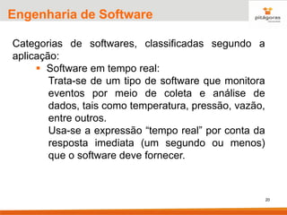 20
Engenharia de Software
Categorias de softwares, classificadas segundo a
aplicação:
▪ Software em tempo real:
Trata-se de um tipo de software que monitora
eventos por meio de coleta e análise de
dados, tais como temperatura, pressão, vazão,
entre outros.
Usa-se a expressão “tempo real” por conta da
resposta imediata (um segundo ou menos)
que o software deve fornecer.
 