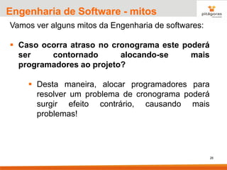 26
Engenharia de Software - mitos
Vamos ver alguns mitos da Engenharia de softwares:
▪ Caso ocorra atraso no cronograma este poderá
ser contornado alocando-se mais
programadores ao projeto?
▪ Desta maneira, alocar programadores para
resolver um problema de cronograma poderá
surgir efeito contrário, causando mais
problemas!
 