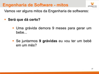 27
Engenharia de Software - mitos
Vamos ver alguns mitos da Engenharia de softwares:
▪ Será que dá certo?
▪ Uma grávida demora 9 meses para gerar um
bebe...
▪ Se juntarmos 9 grávidas eu vou ter um bebê
em um mês?
 