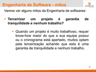 28
Engenharia de Software - mitos
Vamos ver alguns mitos da Engenharia de softwares:
▪ Terceirizar um projeto é garantia de
tranquilidade e nenhum trabalho?
▪ Quando um projeto é muito trabalhoso, requer
know-how maior do que a sua equipe possui
ou o cronograma está apertado, muitos optam
pela terceirização achando que esta é uma
garantia de tranquilidade e nenhum trabalho.
 