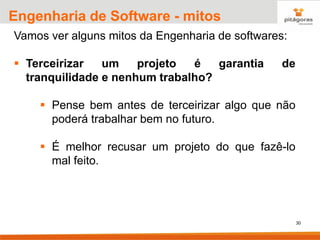 30
Engenharia de Software - mitos
Vamos ver alguns mitos da Engenharia de softwares:
▪ Terceirizar um projeto é garantia de
tranquilidade e nenhum trabalho?
▪ Pense bem antes de terceirizar algo que não
poderá trabalhar bem no futuro.
▪ É melhor recusar um projeto do que fazê-lo
mal feito.
 