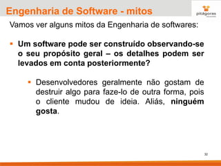 32
Engenharia de Software - mitos
Vamos ver alguns mitos da Engenharia de softwares:
▪ Um software pode ser construído observando-se
o seu propósito geral – os detalhes podem ser
levados em conta posteriormente?
▪ Desenvolvedores geralmente não gostam de
destruir algo para faze-lo de outra forma, pois
o cliente mudou de ideia. Aliás, ninguém
gosta.
 