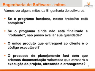 33
Engenharia de Software - mitos
Vamos ver alguns mitos da Engenharia de softwares:
▪ Se o programa funciona, nosso trabalho está
completo?
▪ Se o programa ainda não está finalizado e
“rodando”, não posso avaliar sua qualidade?
▪ O único produto que entregarei ao cliente é o
código executável?
▪ O processo de planejamento fará com que
criemos documentação volumosa que atrasará a
execução do projeto, atrasando o cronograma?
 