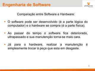 5
Engenharia de Software
Comparação entre Software e Hardware:
▪ O software pode ser desenvolvido (é a parte lógica do
computador) e o hardware se compra (é a parte física).
▪ Ao passar do tempo o software fica deteriorado,
ultrapassado e sua manutenção torna-se mais cara.
▪ Já para o hardware, realizar a manutenção é
simplesmente trocar à peça que esta em desgaste.
 