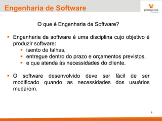 6
Engenharia de Software
O que é Engenharia de Software?
▪ Engenharia de software é uma disciplina cujo objetivo é
produzir software:
▪ isento de falhas,
▪ entregue dentro do prazo e orçamentos previstos,
▪ e que atenda às necessidades do cliente.
▪ O software desenvolvido deve ser fácil de ser
modificado quando as necessidades dos usuários
mudarem.
 