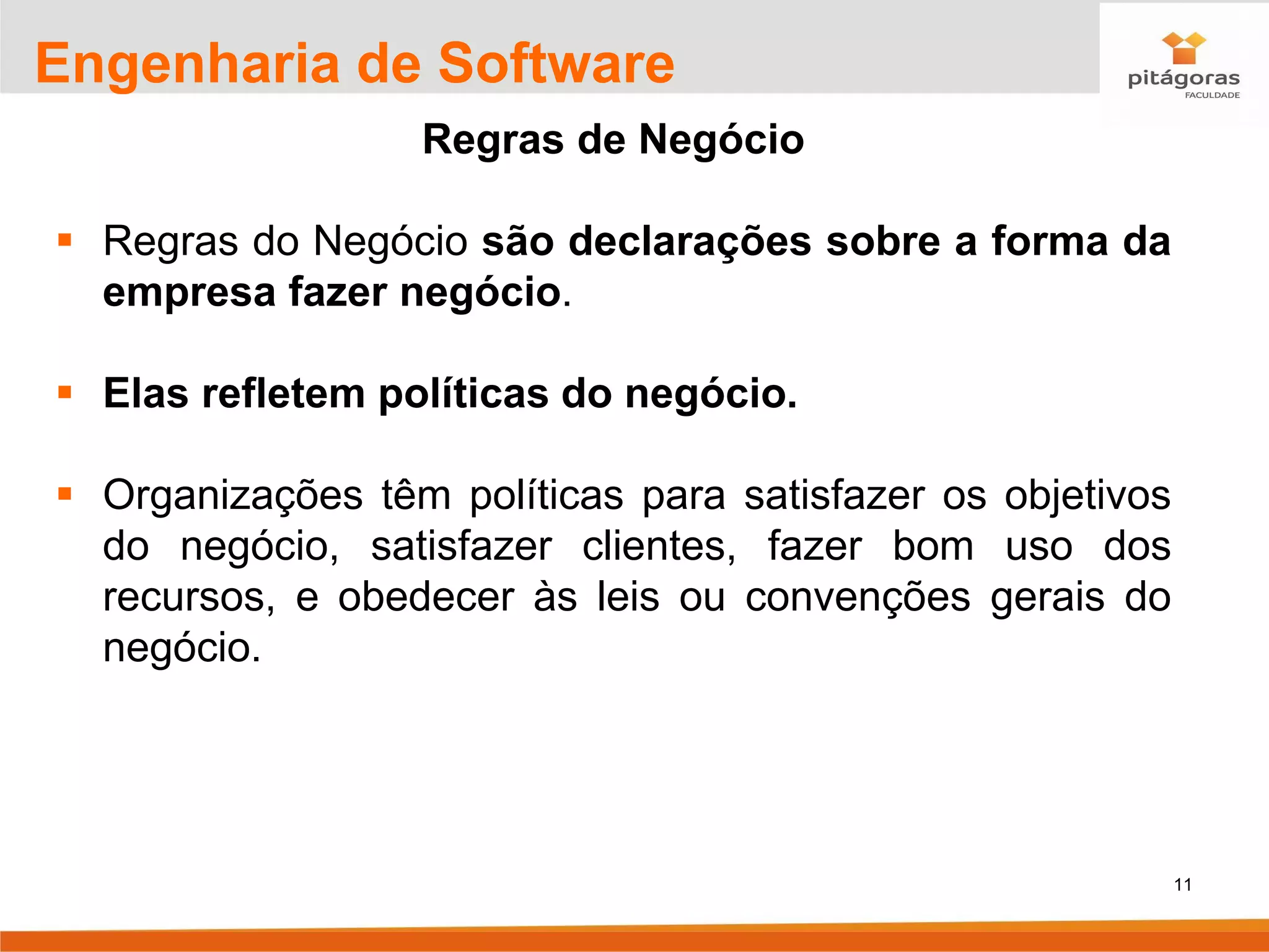 11
Engenharia de Software
Regras de Negócio
▪ Regras do Negócio são declarações sobre a forma da
empresa fazer negócio.
▪ Elas refletem políticas do negócio.
▪ Organizações têm políticas para satisfazer os objetivos
do negócio, satisfazer clientes, fazer bom uso dos
recursos, e obedecer às leis ou convenções gerais do
negócio.
 