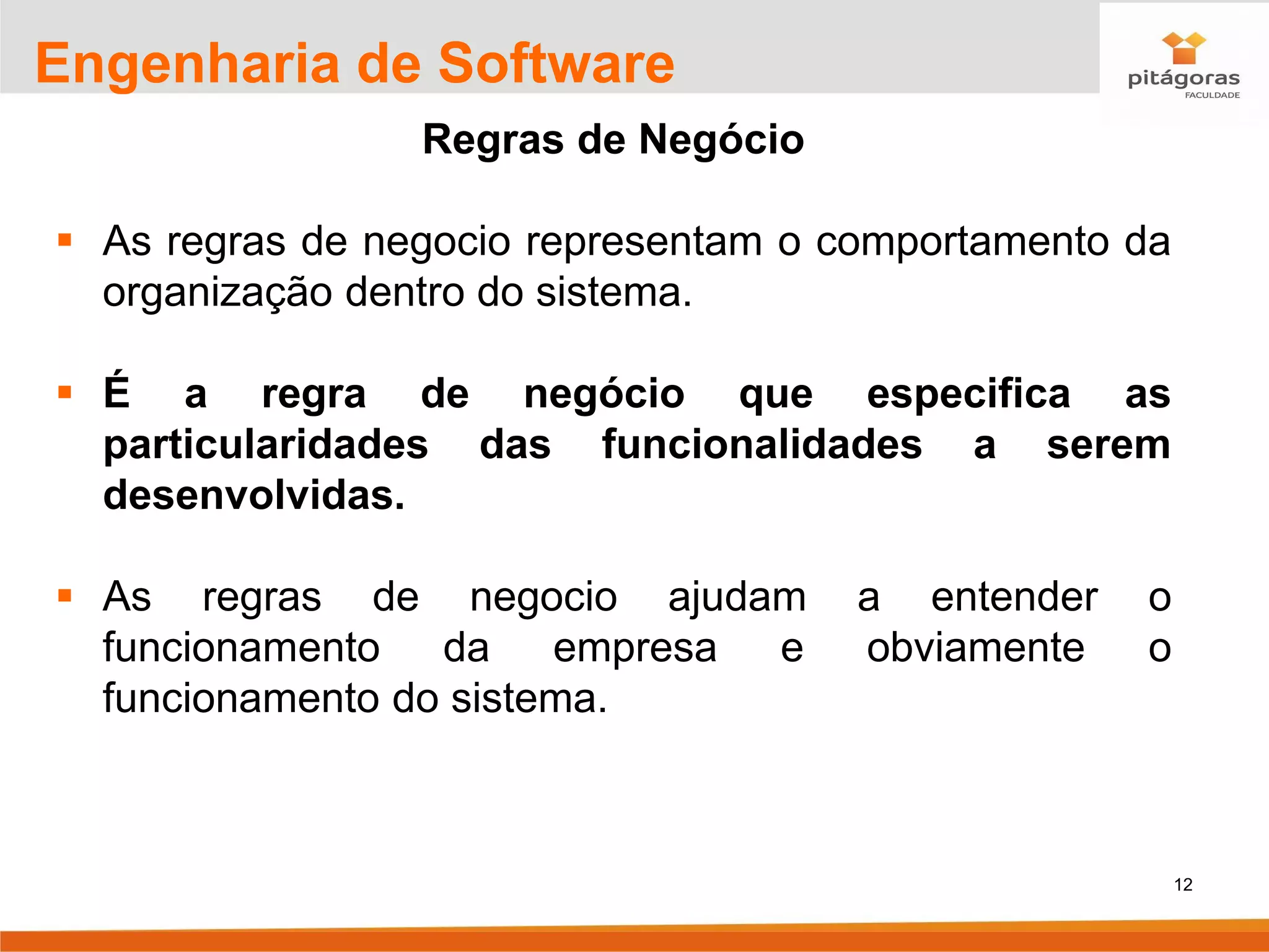 12
Engenharia de Software
Regras de Negócio
▪ As regras de negocio representam o comportamento da
organização dentro do sistema.
▪ É a regra de negócio que especifica as
particularidades das funcionalidades a serem
desenvolvidas.
▪ As regras de negocio ajudam a entender o
funcionamento da empresa e obviamente o
funcionamento do sistema.
 