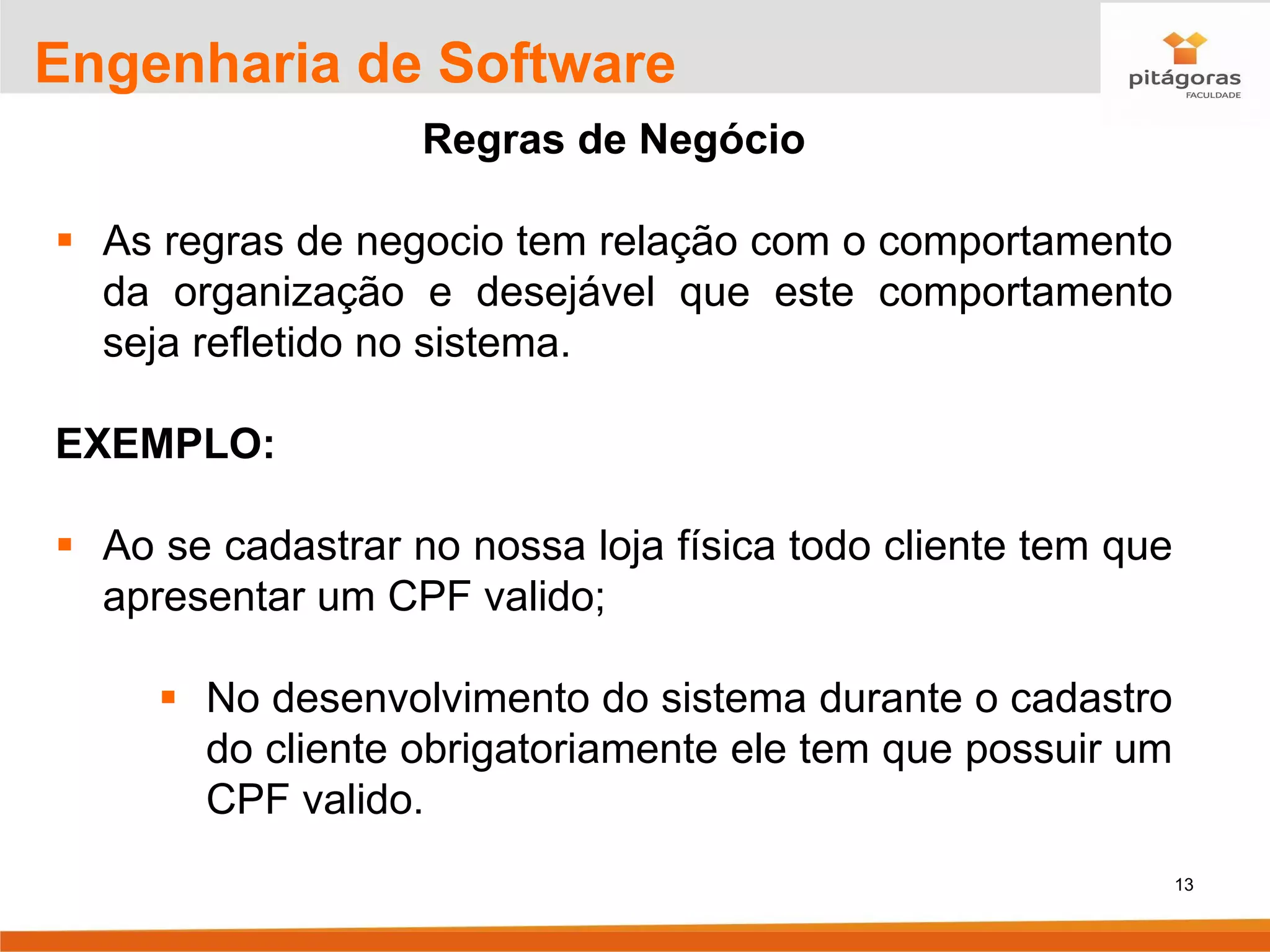 13
Engenharia de Software
Regras de Negócio
▪ As regras de negocio tem relação com o comportamento
da organização e desejável que este comportamento
seja refletido no sistema.
EXEMPLO:
▪ Ao se cadastrar no nossa loja física todo cliente tem que
apresentar um CPF valido;
▪ No desenvolvimento do sistema durante o cadastro
do cliente obrigatoriamente ele tem que possuir um
CPF valido.
 