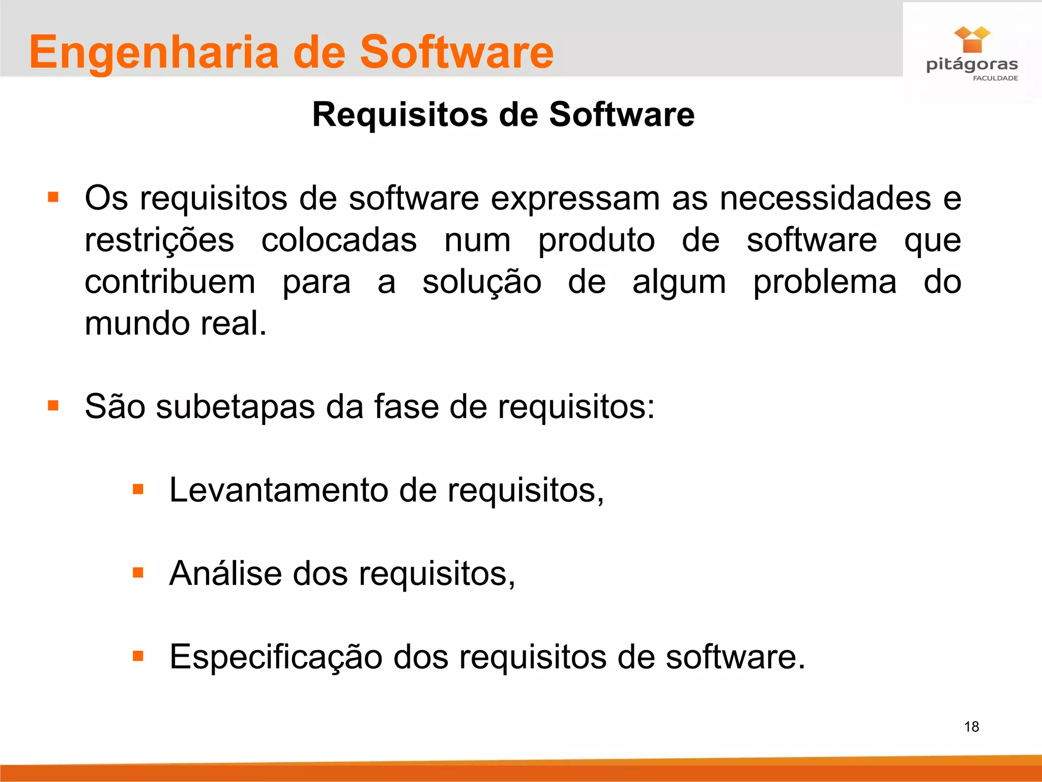 18
Engenharia de Software
Requisitos de Software
▪ Os requisitos de software expressam as necessidades e
restrições colocadas num produto de software que
contribuem para a solução de algum problema do
mundo real.
▪ São subetapas da fase de requisitos:
▪ Levantamento de requisitos,
▪ Análise dos requisitos,
▪ Especificação dos requisitos de software.
 